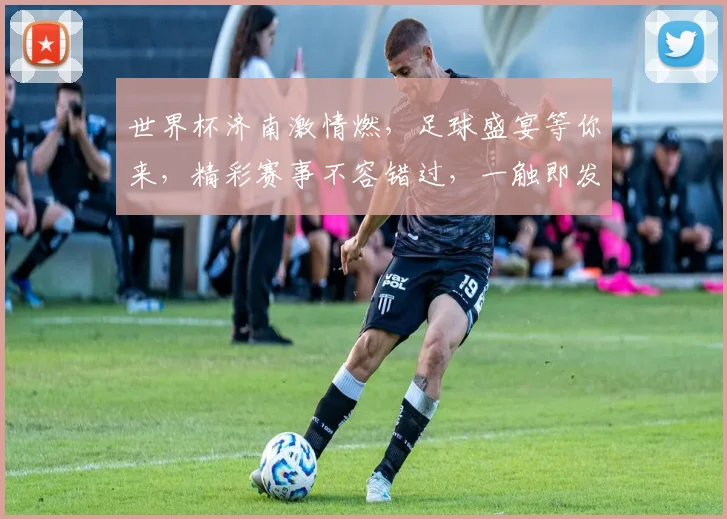 世界杯济南激情燃，足球盛宴等你来，精彩赛事不容错过，一触即发