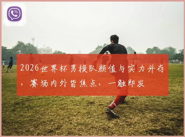 2026世界杯男模队颜值与实力并存，赛场内外皆焦点，一触即发