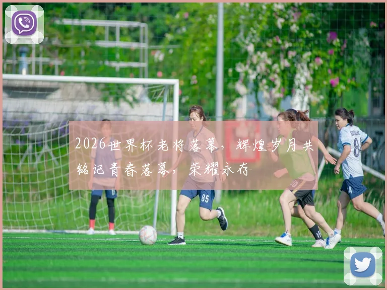 2026世界杯老将落幕，辉煌岁月共铭记青春落幕，荣耀永存