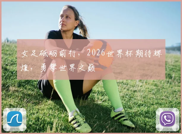 女足砥砺前行，2026世界杯期待辉煌，勇攀世界之巅