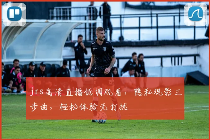 jrs高清直播低调观看，隐私观影三步曲，轻松体验无打扰