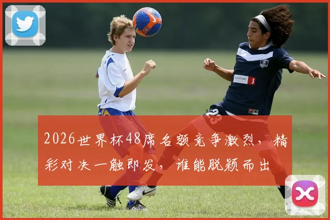 2026世界杯48席名额竞争激烈，精彩对决一触即发，谁能脱颖而出