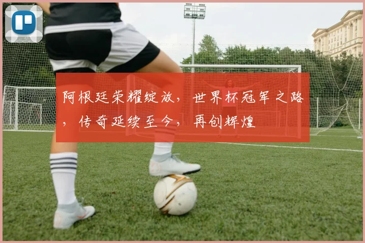 阿根廷荣耀绽放，世界杯冠军之路，传奇延续至今，再创辉煌