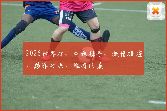 2026世界杯，中韩携手，激情碰撞，巅峰对决，谁将问鼎