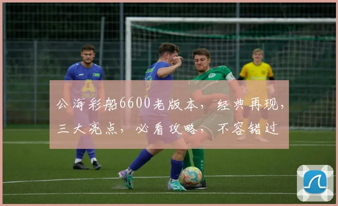公海彩船6600老版本，经典再现，三大亮点，必看攻略，不容错过