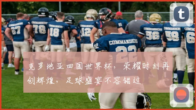 克罗地亚回国世界杯，荣耀时刻再创辉煌，足球盛宴不容错过