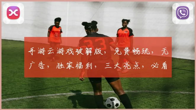 手游云游戏破解版，免费畅玩，无广告，独家福利，三大亮点，必看