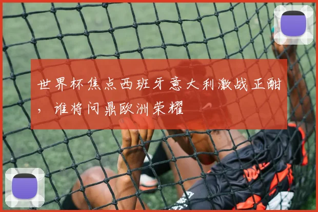 世界杯焦点西班牙意大利激战正酣，谁将问鼎欧洲荣耀